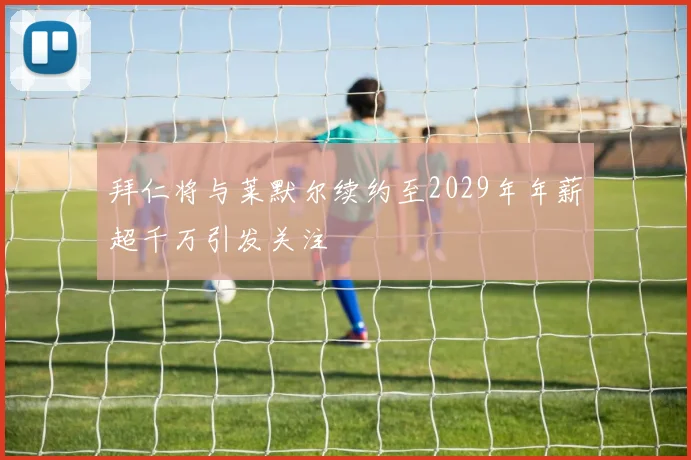 拜仁将与莱默尔续约至2029年年薪超千万引发关注