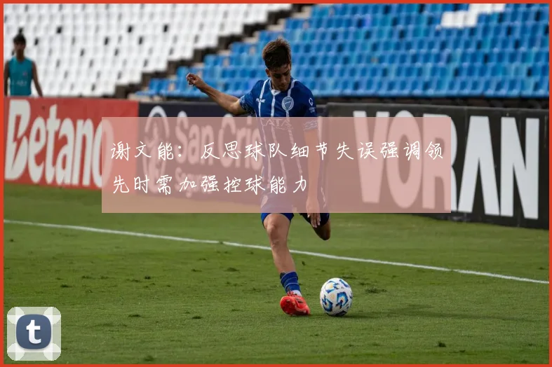 谢文能：反思球队细节失误强调领先时需加强控球能力