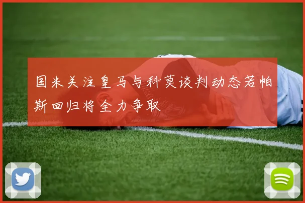 国米关注皇马与科莫谈判动态若帕斯回归将全力争取