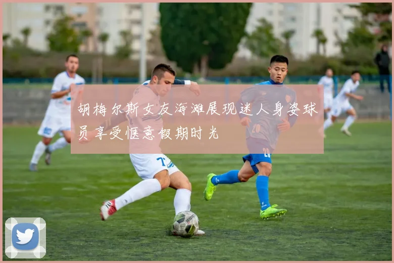 胡梅尔斯女友海滩展现迷人身姿球员享受惬意假期时光