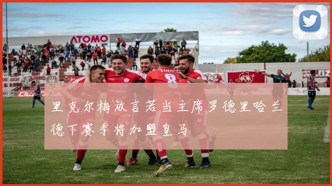 里克尔梅放言若当主席罗德里哈兰德下赛季将加盟皇马