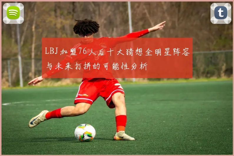 LBJ加盟76人后十大猜想全明星阵容与未来打拼的可能性分析