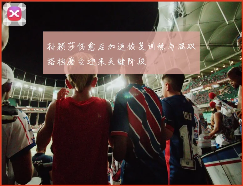 孙颖莎伤愈后加速恢复训练与混双搭档磨合迎来关键阶段
