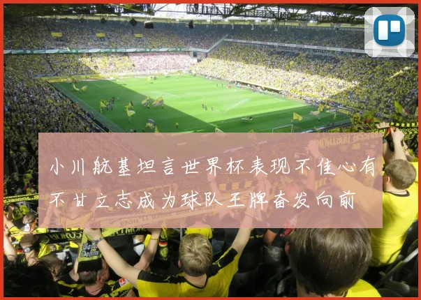 小川航基坦言世界杯表现不佳心有不甘立志成为球队王牌奋发向前