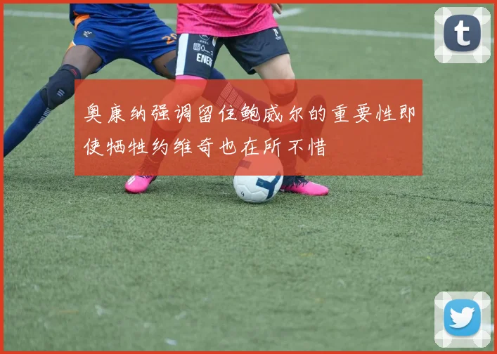 奥康纳强调留住鲍威尔的重要性即使牺牲约维奇也在所不惜