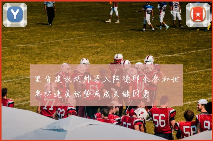 里肯建议纳帅召入阿德耶米参加世界杯速度优势或成关键因素