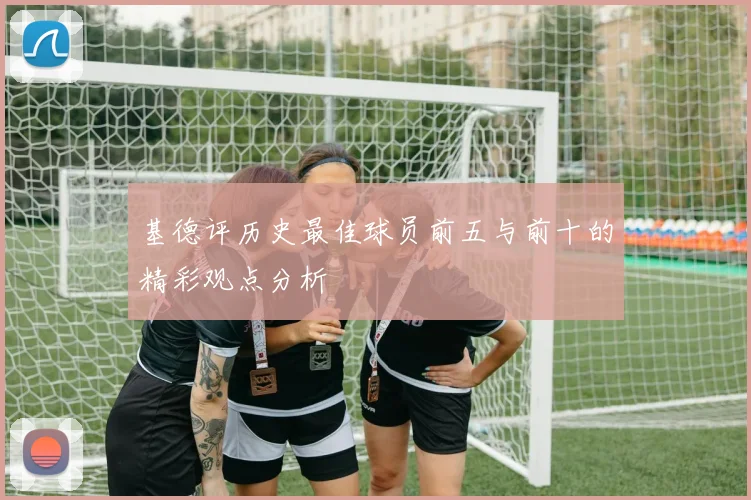 基德评历史最佳球员前五与前十的精彩观点分析