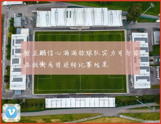 徐正鹏信心满满称球队实力可与日本抗衡或将逆转比赛结果