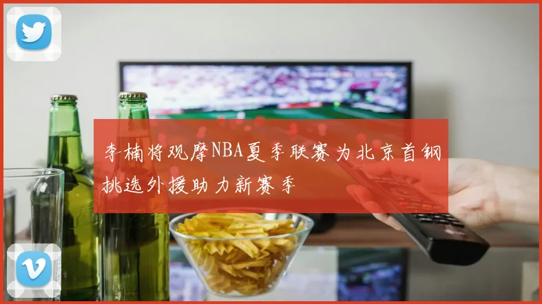 李楠将观摩NBA夏季联赛为北京首钢挑选外援助力新赛季
