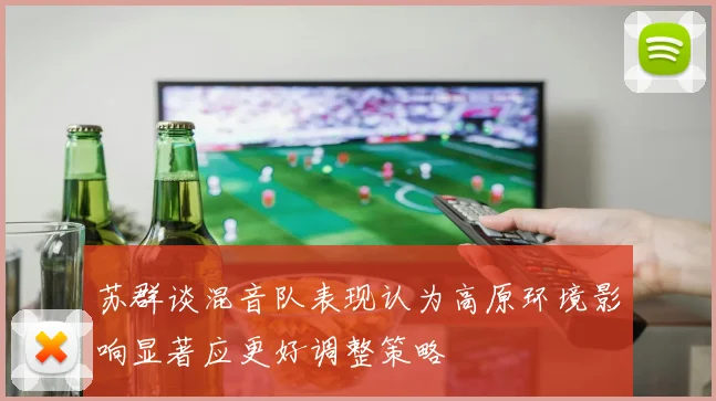 苏群谈混音队表现认为高原环境影响显著应更好调整策略
