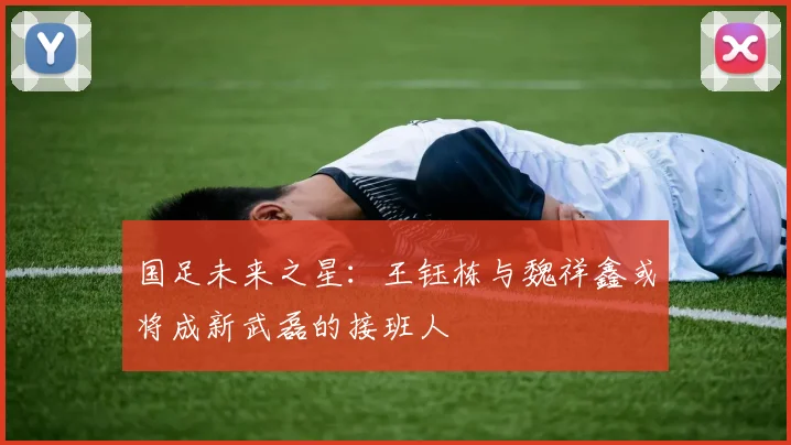国足未来之星：王钰栋与魏祥鑫或将成新武磊的接班人