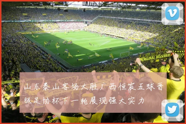 山东泰山客场大胜广西恒宸五球晋级足协杯下一轮展现强大实力