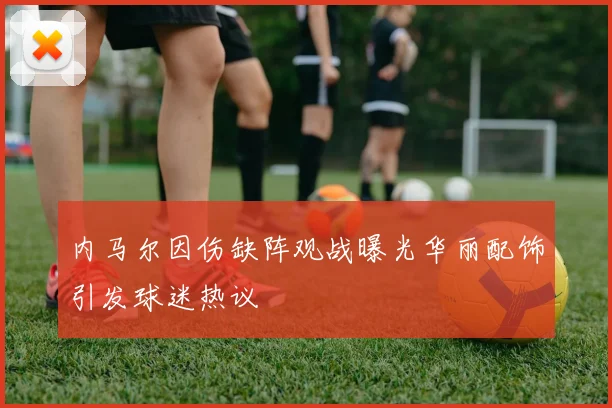 内马尔因伤缺阵观战曝光华丽配饰引发球迷热议