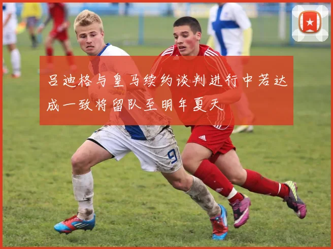 吕迪格与皇马续约谈判进行中若达成一致将留队至明年夏天