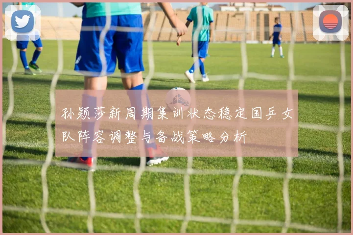 孙颖莎新周期集训状态稳定国乒女队阵容调整与备战策略分析