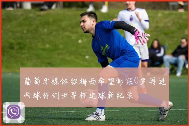 葡萄牙媒体称梅西希望渺茫C罗再进两球将创世界杯进球新纪录