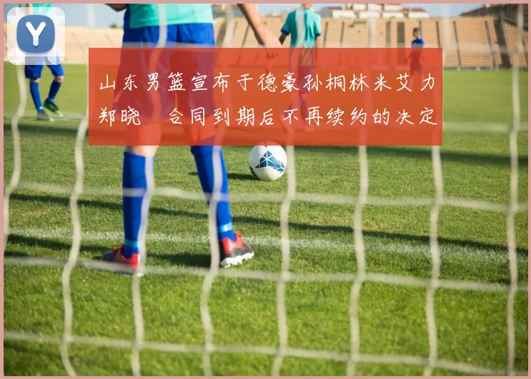 山东男篮宣布于德豪孙桐林米艾力郑晓垚合同到期后不再续约的决定