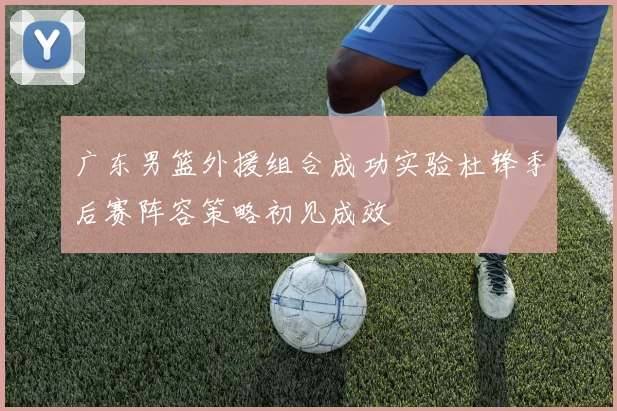 广东男篮外援组合成功实验杜锋季后赛阵容策略初见成效
