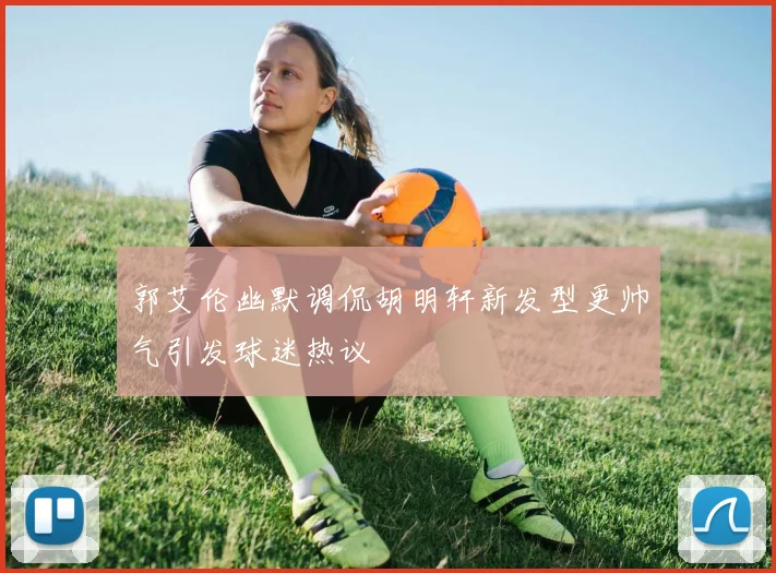 郭艾伦幽默调侃胡明轩新发型更帅气引发球迷热议