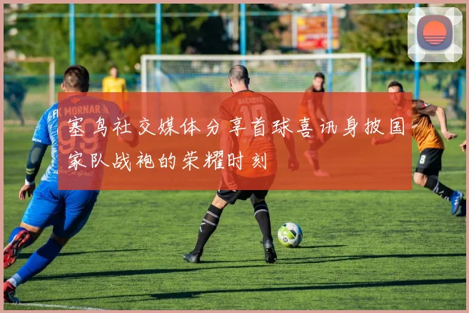 塞鸟社交媒体分享首球喜讯身披国家队战袍的荣耀时刻