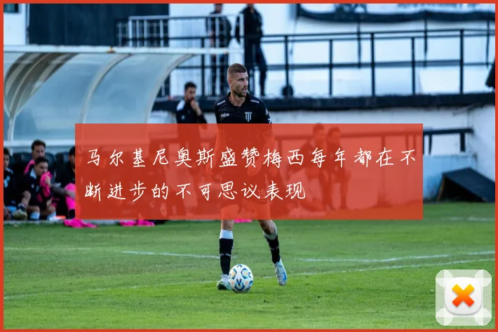 马尔基尼奥斯盛赞梅西每年都在不断进步的不可思议表现