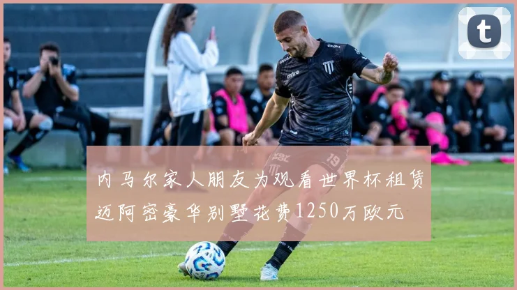 内马尔家人朋友为观看世界杯租赁迈阿密豪华别墅花费1250万欧元