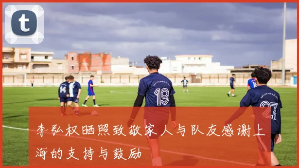 李弘权晒照致敬家人与队友感谢上海的支持与鼓励