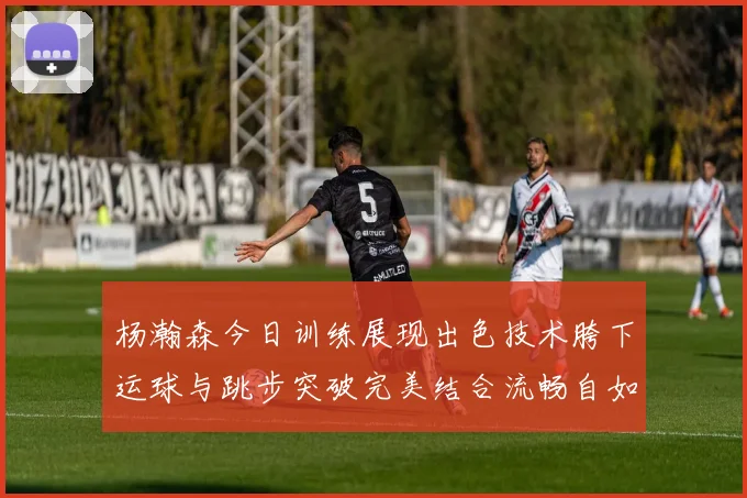 杨瀚森今日训练展现出色技术胯下运球与跳步突破完美结合流畅自如