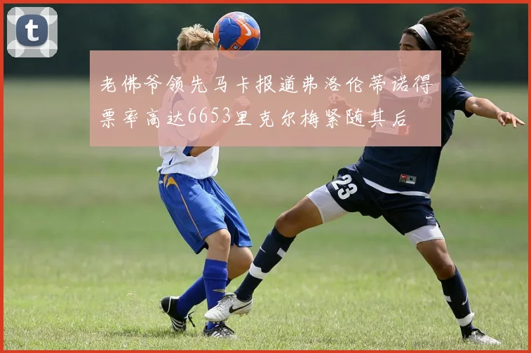 老佛爷领先马卡报道弗洛伦蒂诺得票率高达6653里克尔梅紧随其后
